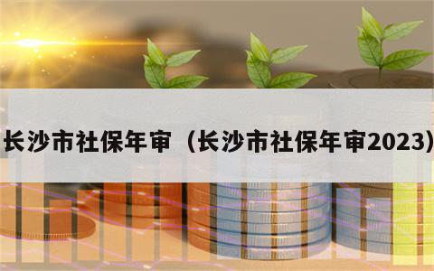 长沙市社保年审（长沙市社保年审2023）