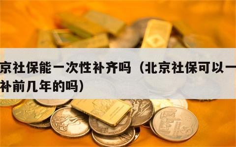 北京社保能一次性补齐吗（北京社保可以一次性补前几年的吗）