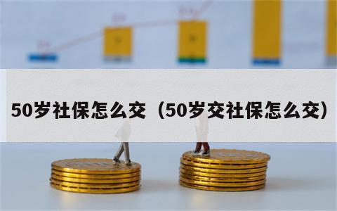 50岁社保怎么交（50岁交社保怎么交）