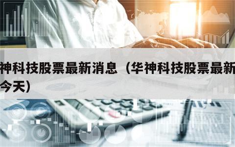 华神科技股票最新消息（华神科技股票最新消息今天）