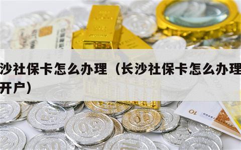 长沙社保卡怎么办理（长沙社保卡怎么办理银行开户）