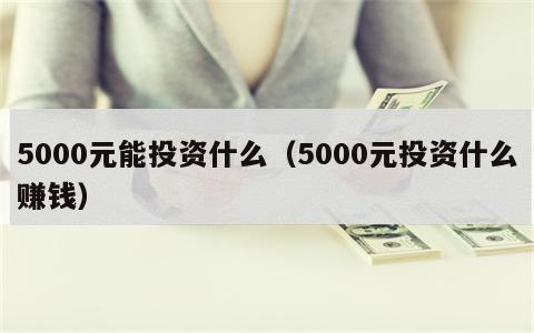 5000元能投资什么（5000元投资什么赚钱）