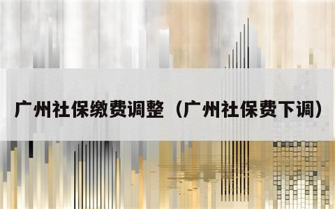 广州社保缴费调整（广州社保费下调）