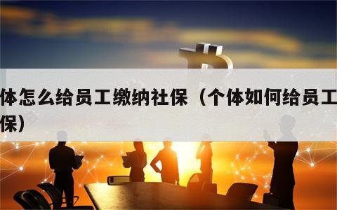 个体怎么给员工缴纳社保（个体如何给员工买社保）