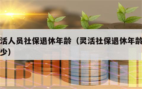 灵活人员社保退休年龄（灵活社保退休年龄是多少）