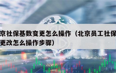 北京社保基数变更怎么操作（北京员工社保基数更改怎么操作步骤）