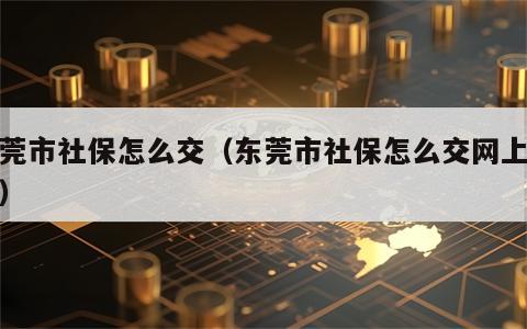 东莞市社保怎么交（东莞市社保怎么交网上缴费）