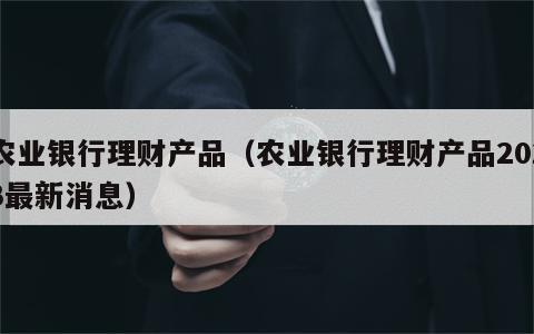 农业银行理财产品（农业银行理财产品2023最新消息）