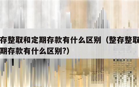 整存整取和定期存款有什么区别（整存整取和定期存款有什么区别?）