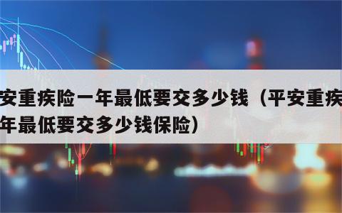 平安重疾险一年最低要交多少钱（平安重疾险一年最低要交多少钱保险）