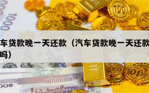 汽车贷款晚一天还款（汽车贷款晚一天还款可以吗）