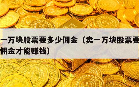 卖一万块股票要多少佣金（卖一万块股票要多少佣金才能赚钱）