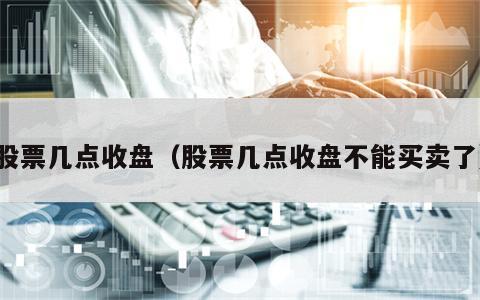 股票几点收盘（股票几点收盘不能买卖了）