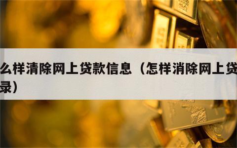 怎么样清除网上贷款信息（怎样消除网上贷款记录）