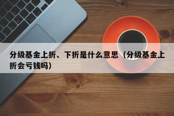 分级基金上折、下折是什么意思（分级基金上折会亏钱吗）
