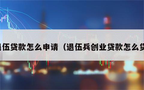 退伍贷款怎么申请（退伍兵创业贷款怎么贷）