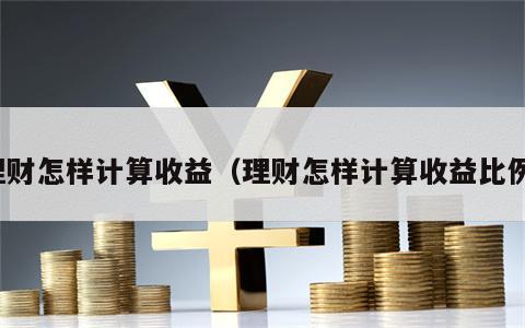 理财怎样计算收益（理财怎样计算收益比例）