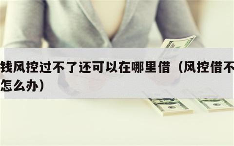 借钱风控过不了还可以在哪里借（风控借不到钱怎么办）