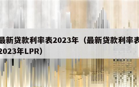 最新贷款利率表2023年（最新贷款利率表2023年LPR）