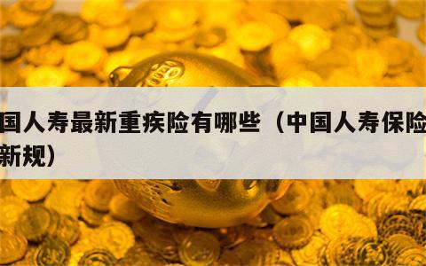 中国人寿最新重疾险有哪些（中国人寿保险重疾新规）