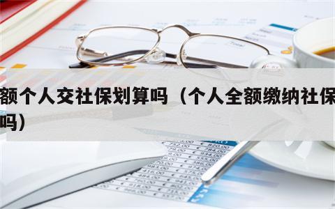 全额个人交社保划算吗（个人全额缴纳社保划算吗）