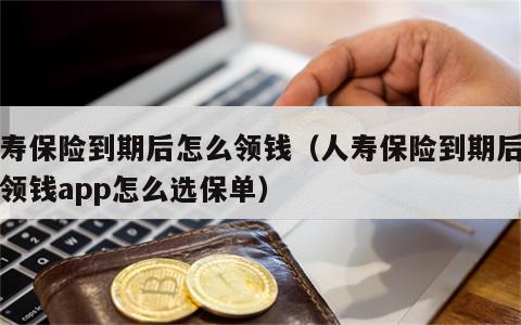 人寿保险到期后怎么领钱（人寿保险到期后怎么领钱app怎么选保单）