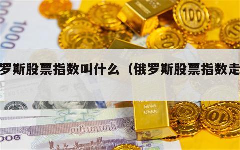 俄罗斯股票指数叫什么（俄罗斯股票指数走势）