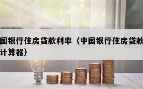 中国银行住房贷款利率（中国银行住房贷款利率计算器）