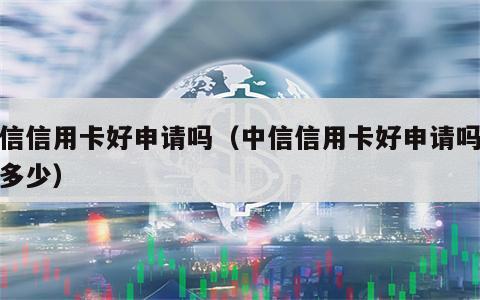 中信信用卡好申请吗（中信信用卡好申请吗额度多少）