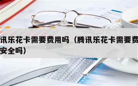 腾讯乐花卡需要费用吗（腾讯乐花卡需要费用吗安全吗）
