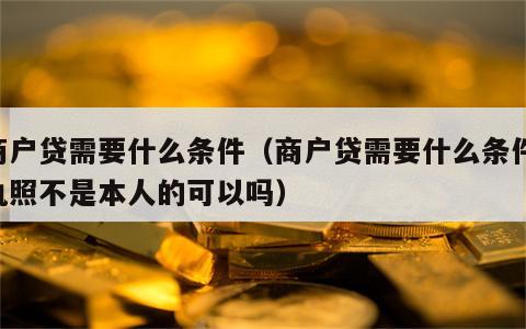 商户贷需要什么条件（商户贷需要什么条件,执照不是本人的可以吗）
