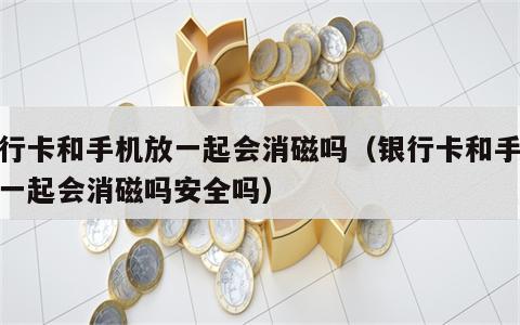 银行卡和手机放一起会消磁吗（银行卡和手机放一起会消磁吗安全吗）