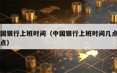 中国银行上班时间（中国银行上班时间几点到几点）