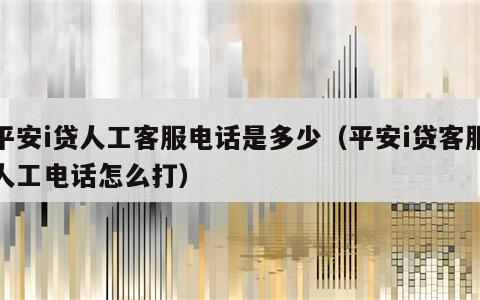 平安i贷人工客服电话是多少（平安i贷客服人工电话怎么打）