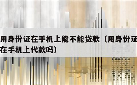 只用身份证在手机上能不能贷款（用身份证可以在手机上代款吗）