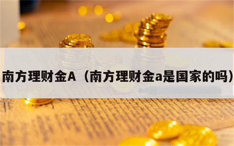 南方理财金A（南方理财金a是国家的吗）