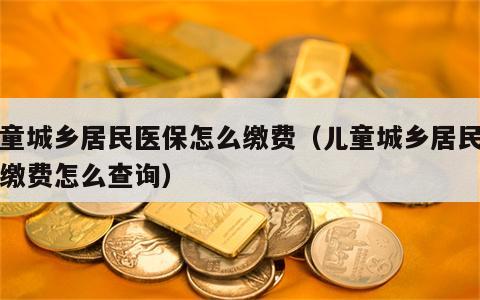 儿童城乡居民医保怎么缴费（儿童城乡居民医保缴费怎么查询）