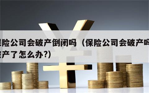 保险公司会破产倒闭吗（保险公司会破产吗?破产了怎么办?）