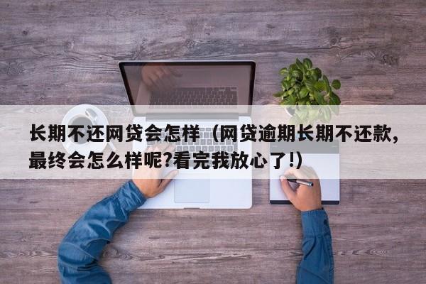 长期不还网贷会怎样（网贷逾期长期不还款,最终会怎么样呢?看完我放心了!）