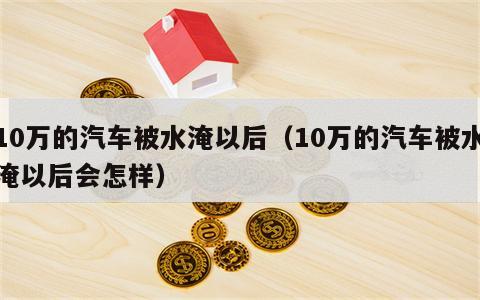 10万的汽车被水淹以后（10万的汽车被水淹以后会怎样）