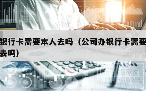 办银行卡需要本人去吗（公司办银行卡需要本人去吗）