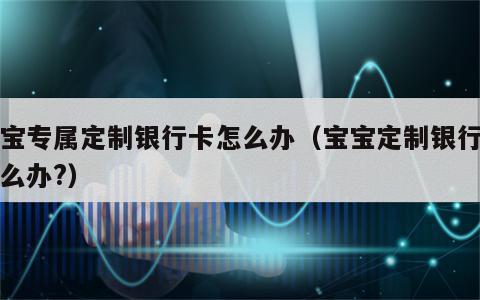 宝宝专属定制银行卡怎么办（宝宝定制银行卡怎么办?）