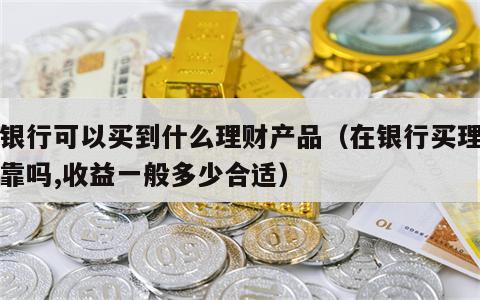 在银行可以买到什么理财产品（在银行买理财可靠吗,收益一般多少合适）