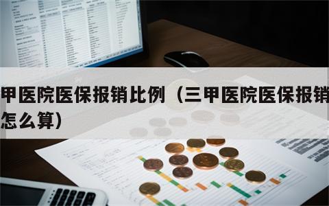 三甲医院医保报销比例（三甲医院医保报销比例怎么算）