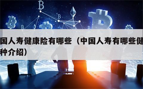 中国人寿健康险有哪些（中国人寿有哪些健康险种介绍）