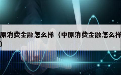 中原消费金融怎么样（中原消费金融怎么样工作）