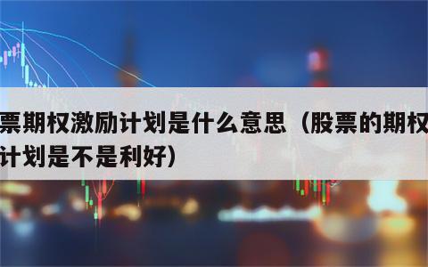 股票期权激励计划是什么意思（股票的期权激励计划是不是利好）
