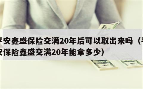 平安鑫盛保险交满20年后可以取出来吗（平安保险鑫盛交满20年能拿多少）