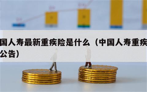 中国人寿最新重疾险是什么（中国人寿重疾新规公告）