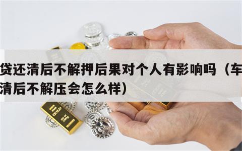 车贷还清后不解押后果对个人有影响吗（车贷还清后不解压会怎么样）